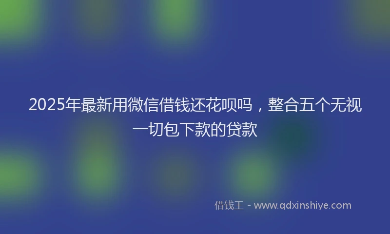 2025年最新用微信借钱还花呗吗，整合五个无视一切包下款的贷款