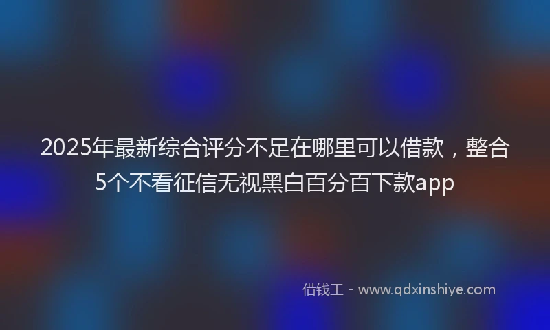 2025年最新综合评分不足在哪里可以借款，整合5个不看征信无视黑白百分百下款app
