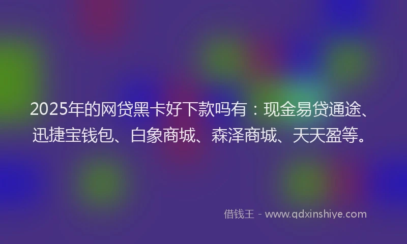 2025年的网贷黑卡好下款吗有：现金易贷通途、迅捷宝钱包、白象商城、森泽商城、天天盈等。