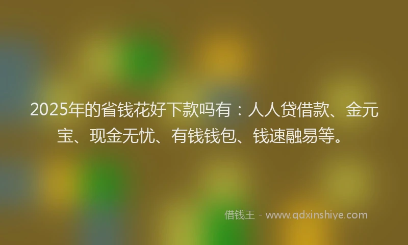 2025年的省钱花好下款吗有：人人贷借款、金元宝、现金无忧、有钱钱包、钱速融易等。