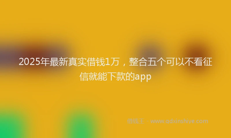 2025年最新真实借钱1万，整合五个可以不看征信就能下款的app