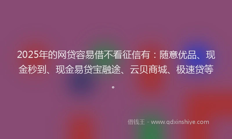 2025年的网贷容易借不看征信有：随意优品、现金秒到、现金易贷宝融途、云贝商城、极速贷等。