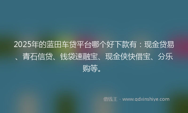 2025年的蓝田车贷平台哪个好下款有：现金贷易、青石信贷、钱袋速融宝、现金侠快借宝、分乐购等。