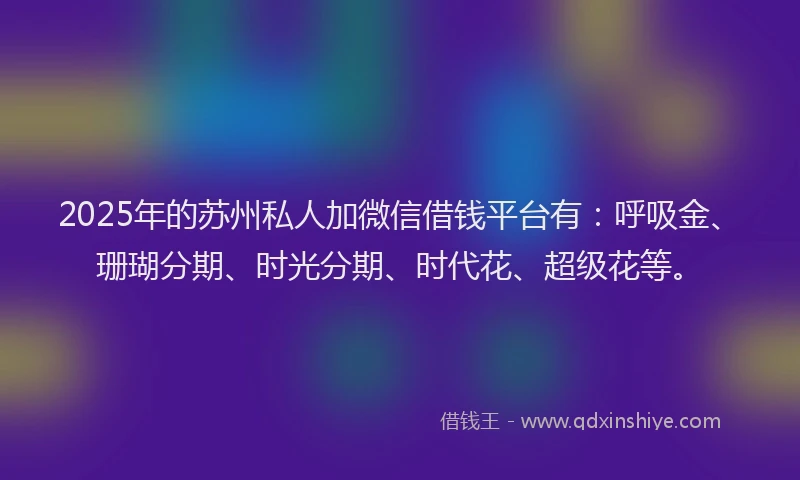2025年的苏州私人加微信借钱平台有：呼吸金、珊瑚分期、时光分期、时代花、超级花等。