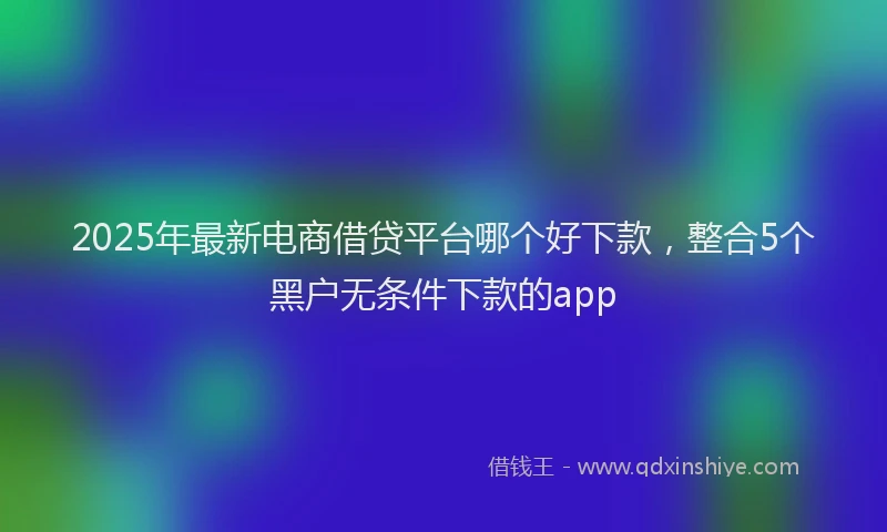 2025年最新电商借贷平台哪个好下款，整合5个黑户无条件下款的app
