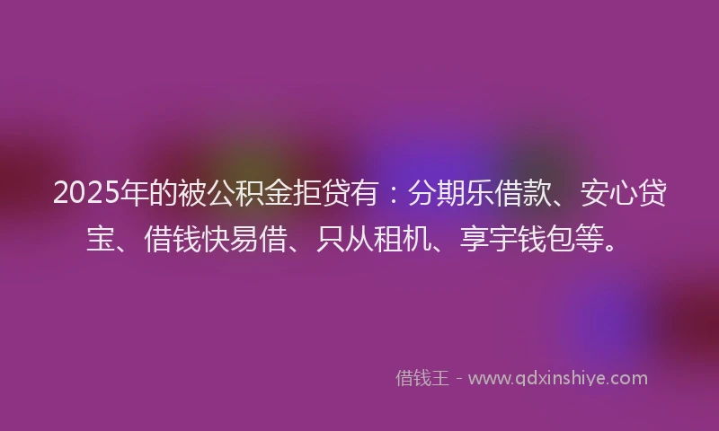 2025年的被公积金拒贷有：分期乐借款、安心贷宝、借钱快易借、只从租机、享宇钱包等。