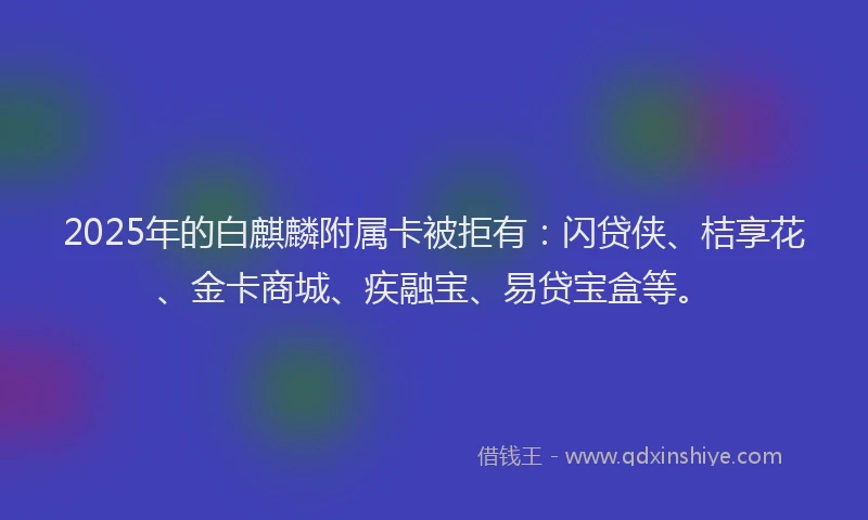 2025年的白麒麟附属卡被拒有：闪贷侠、桔享花、金卡商城、疾融宝、易贷宝盒等。