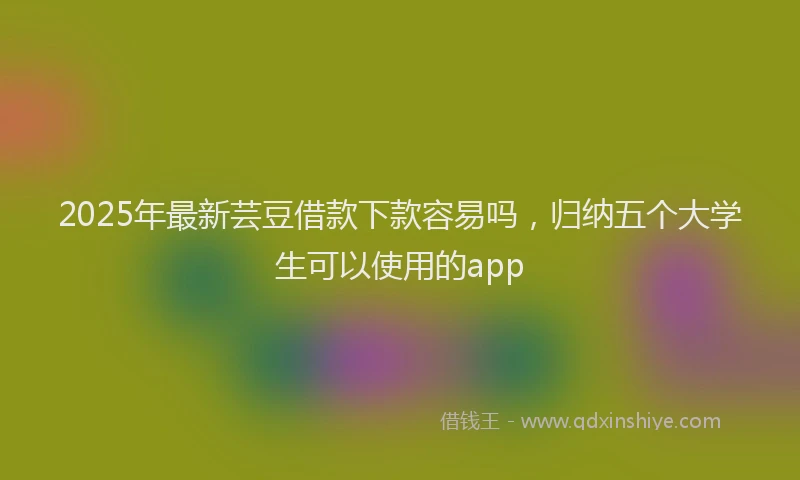 2025年最新芸豆借款下款容易吗，归纳五个大学生可以使用的app