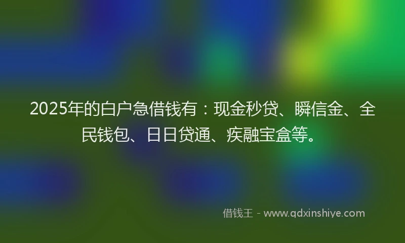 2025年的白户急借钱有:现金秒贷、瞬信金、全民钱包、日日贷通、疾融宝盒等。