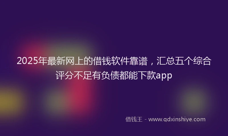 2025年最新网上的借钱软件靠谱，汇总五个综合评分不足有负债都能下款app