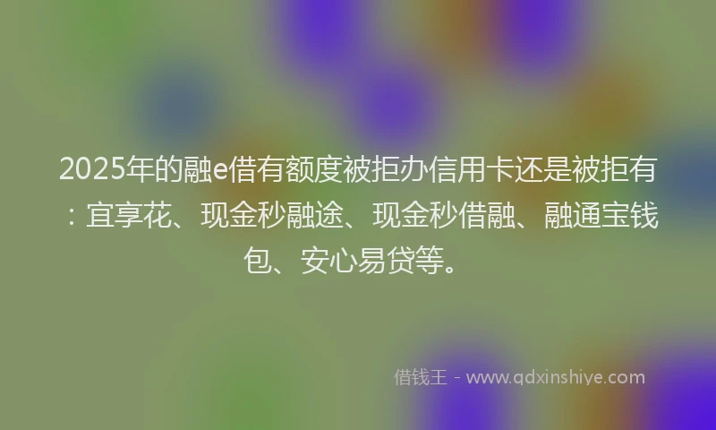 2025年的融e借有额度被拒办信用卡还是被拒有：宜享花、现金秒融途、现金秒借融、融通宝钱包、安心易贷等。