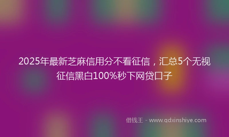 2025年最新芝麻信用分不看征信，汇总5个无视征信黑白100%秒下网贷口子