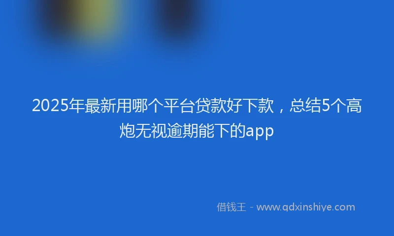 2025年最新用哪个平台贷款好下款，总结5个高炮无视逾期能下的app