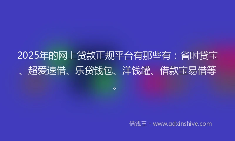 2025年的网上贷款正规平台有那些有：省时贷宝、超爱速借、乐贷钱包、洋钱罐、借款宝易借等。