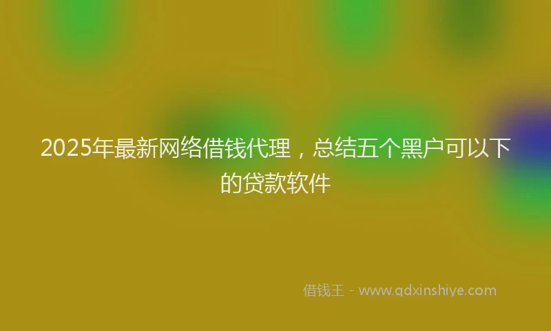 2025年最新网络借钱代理，总结五个黑户可以下的贷款软件