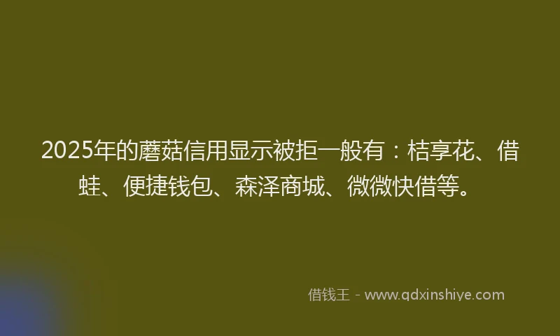 2025年的蘑菇信用显示被拒一般有：桔享花、借蛙、便捷钱包、森泽商城、微微快借等。