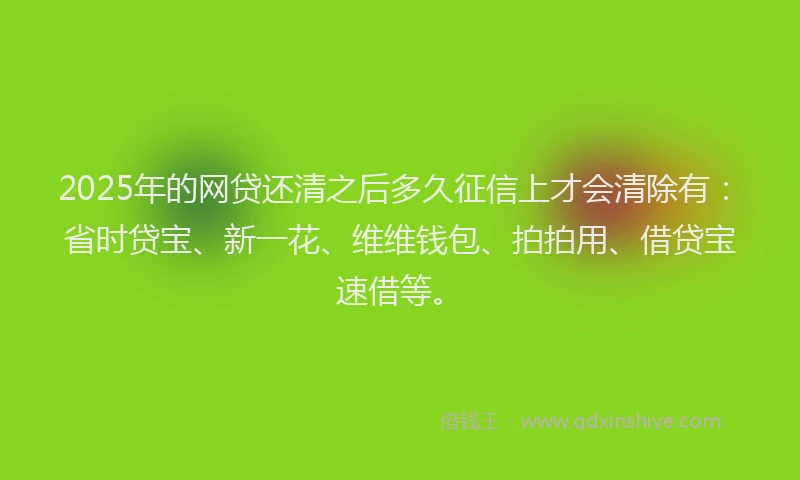 2025年的网贷还清之后多久征信上才会清除有：省时贷宝、新一花、维维钱包、拍拍用、借贷宝速借等。