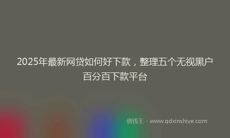 2025年最新网贷如何好下款，整理五个无视黑户百分百下款平台