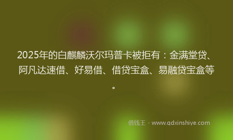 2025年的白麒麟沃尔玛普卡被拒有：金满堂贷、阿凡达速借、好易借、借贷宝盒、易融贷宝盒等。