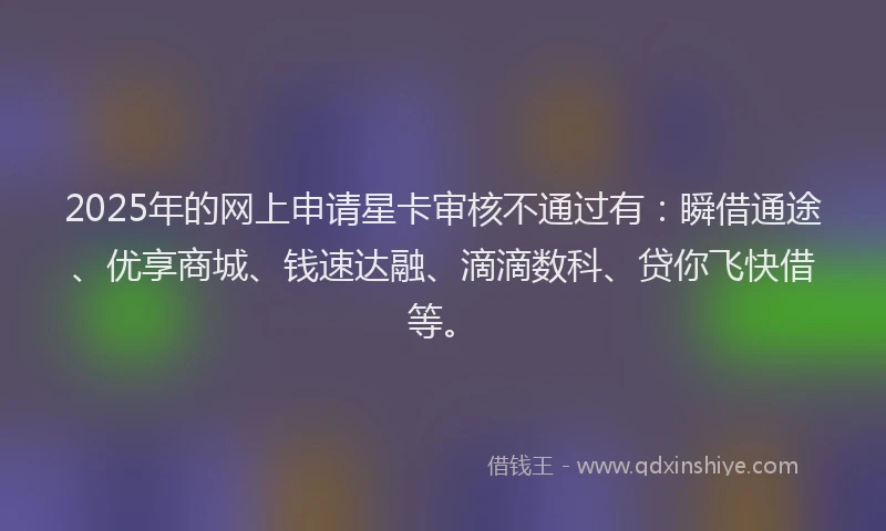 2025年的网上申请星卡审核不通过有：瞬借通途、优享商城、钱速达融、滴滴数科、贷你飞快借等。