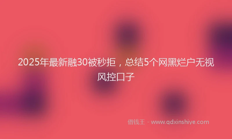 2025年最新融30被秒拒，总结5个网黑烂户无视风控口子