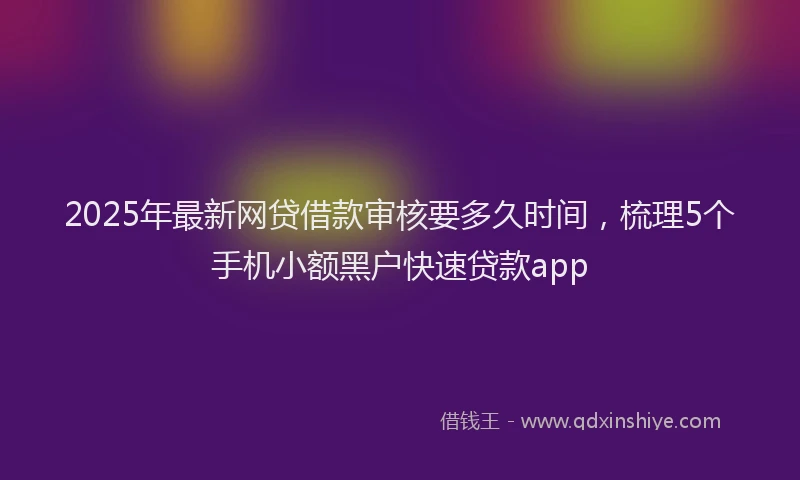2025年最新网贷借款审核要多久时间，梳理5个手机小额黑户快速贷款app