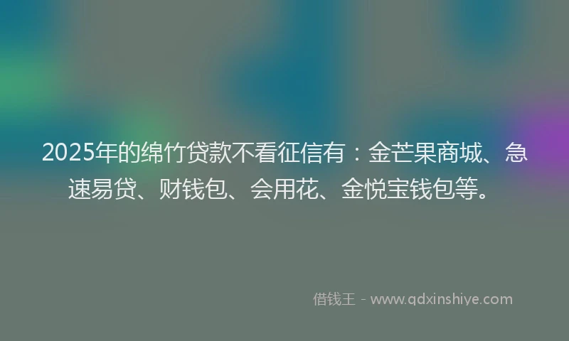 2025年的绵竹贷款不看征信有：金芒果商城、急速易贷、财钱包、会用花、金悦宝钱包等。