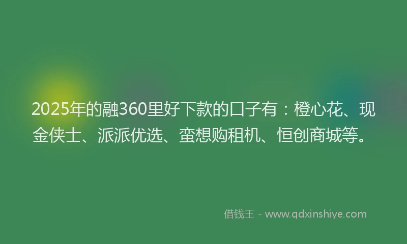 2025年的融360里好下款的口子有：橙心花、现金侠士、派派优选、蛮想购租机、恒创商城等。