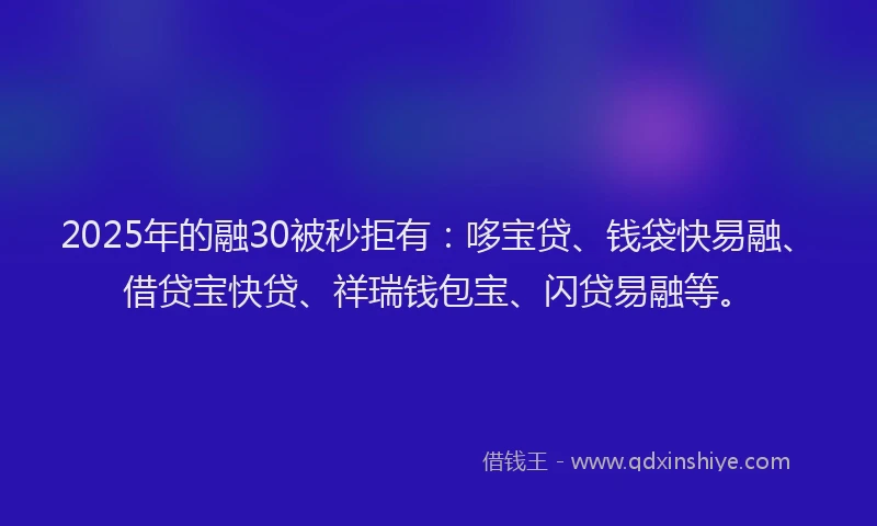 2025年的融30被秒拒有：哆宝贷、钱袋快易融、借贷宝快贷、祥瑞钱包宝、闪贷易融等。