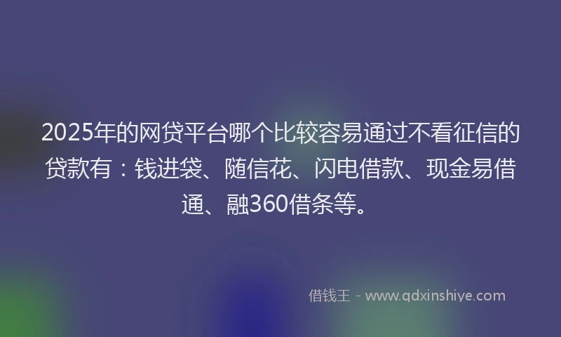 2025年的网贷平台哪个比较容易通过不看征信的贷款有：钱进袋、随信花、闪电借款、现金易借通、融360借条等。