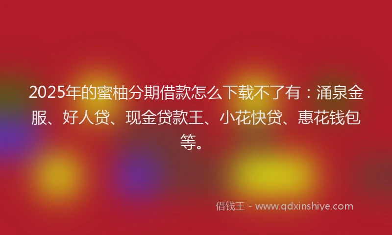 2025年的蜜柚分期借款怎么下载不了有:涌泉金服、好人贷、现金贷款王、小花快贷、惠花钱包等。