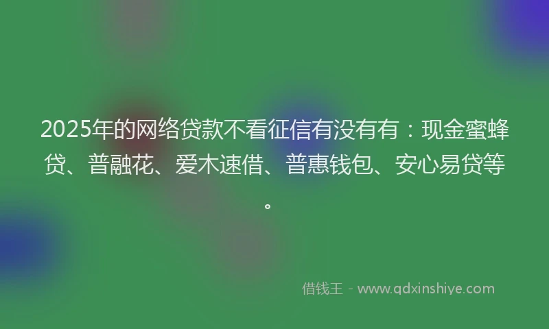 2025年的网络贷款不看征信有没有有：现金蜜蜂贷、普融花、爱木速借、普惠钱包、安心易贷等。