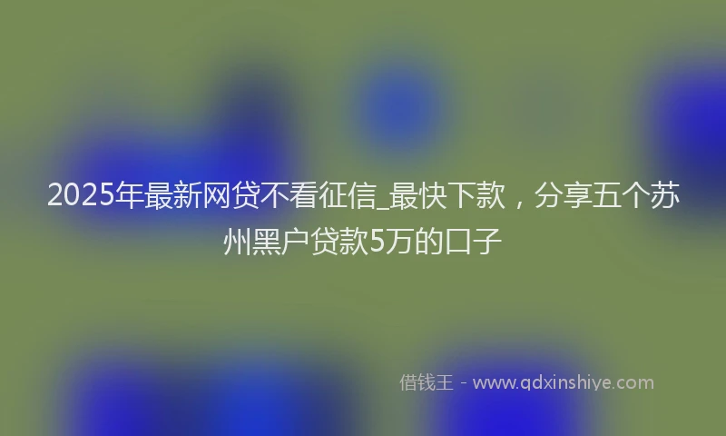 2025年最新网贷不看征信_最快下款，分享五个苏州黑户贷款5万的口子