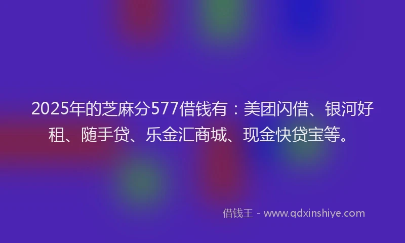 2025年的芝麻分577借钱有：美团闪借、银河好租、随手贷、乐金汇商城、现金快贷宝等。