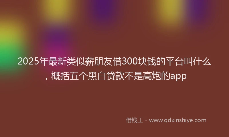 2025年最新类似薪朋友借300块钱的平台叫什么，概括五个黑白贷款不是高炮的app