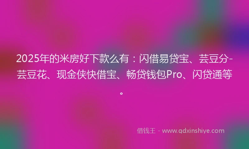 2025年的米房好下款么有：闪借易贷宝、芸豆分-芸豆花、现金侠快借宝、畅贷钱包Pro、闪贷通等。