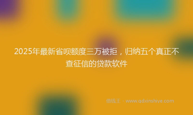 2025年最新省呗额度三万被拒，归纳五个真正不查征信的贷款软件