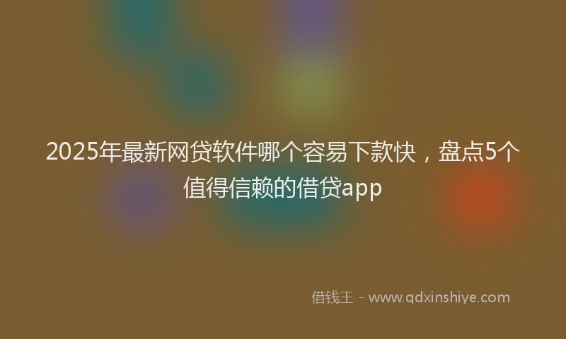 2025年最新网贷软件哪个容易下款快，盘点5个值得信赖的借贷app