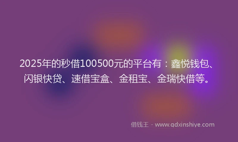 2025年的秒借100500元的平台有：鑫悦钱包、闪银快贷、速借宝盒、金租宝、金瑞快借等。