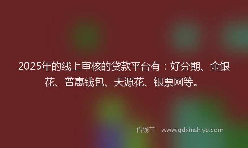 2025年的线上审核的贷款平台有：好分期、金银花、普惠钱包、天源花、银票网等。
