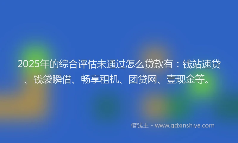 2025年的综合评估未通过怎么贷款有：钱站速贷、钱袋瞬借、畅享租机、团贷网、壹现金等。