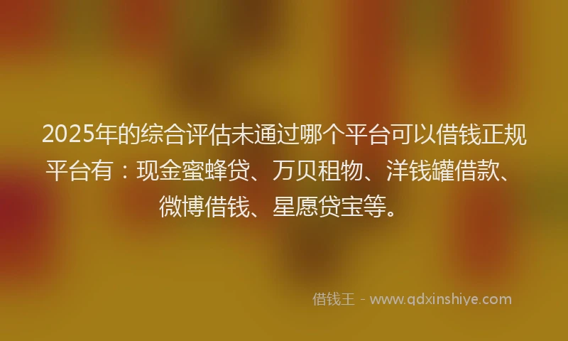 2025年的综合评估未通过哪个平台可以借钱正规平台有：现金蜜蜂贷、万贝租物、洋钱罐借款、微博借钱、星愿贷宝等。