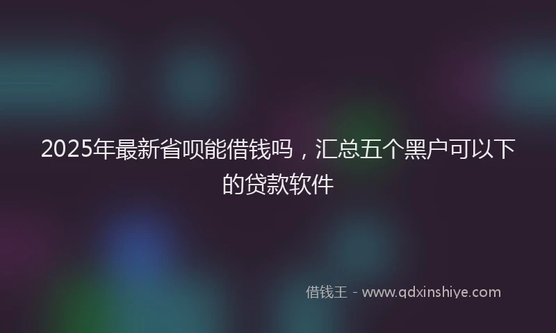 2025年最新省呗能借钱吗，汇总五个黑户可以下的贷款软件
