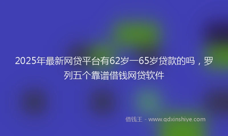 2025年最新网贷平台有62岁一65岁贷款的吗，罗列五个靠谱借钱网贷软件
