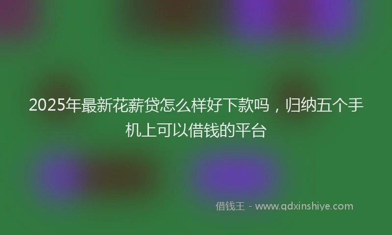 2025年最新花薪贷怎么样好下款吗，归纳五个手机上可以借钱的平台