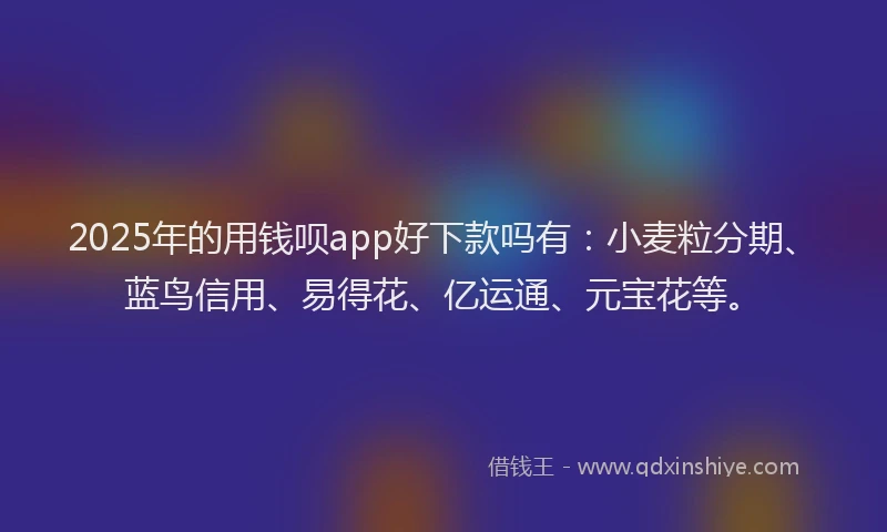 2025年的用钱呗app好下款吗有：小麦粒分期、蓝鸟信用、易得花、亿运通、元宝花等。