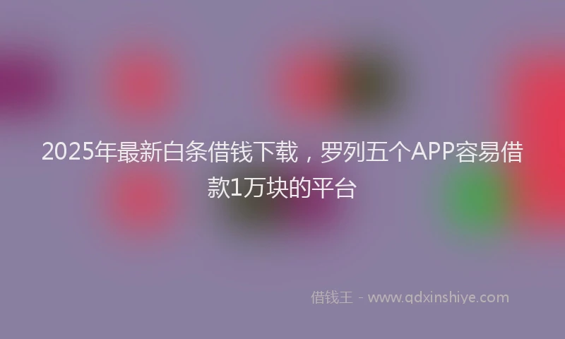 2025年最新白条借钱下载，罗列五个APP容易借款1万块的平台