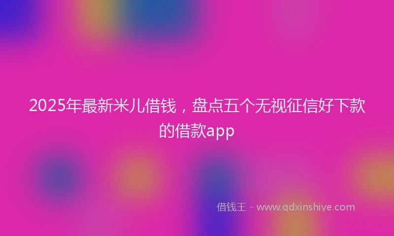 2025年最新米儿借钱，盘点五个无视征信好下款的借款app