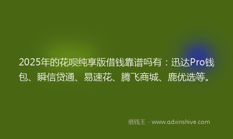 2025年的花呗纯享版借钱靠谱吗有：迅达Pro钱包、瞬信贷通、易速花、腾飞商城、鹿优选等。
