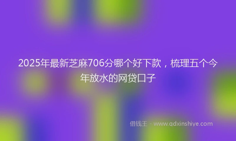 2025年最新芝麻706分哪个好下款，梳理五个今年放水的网贷口子